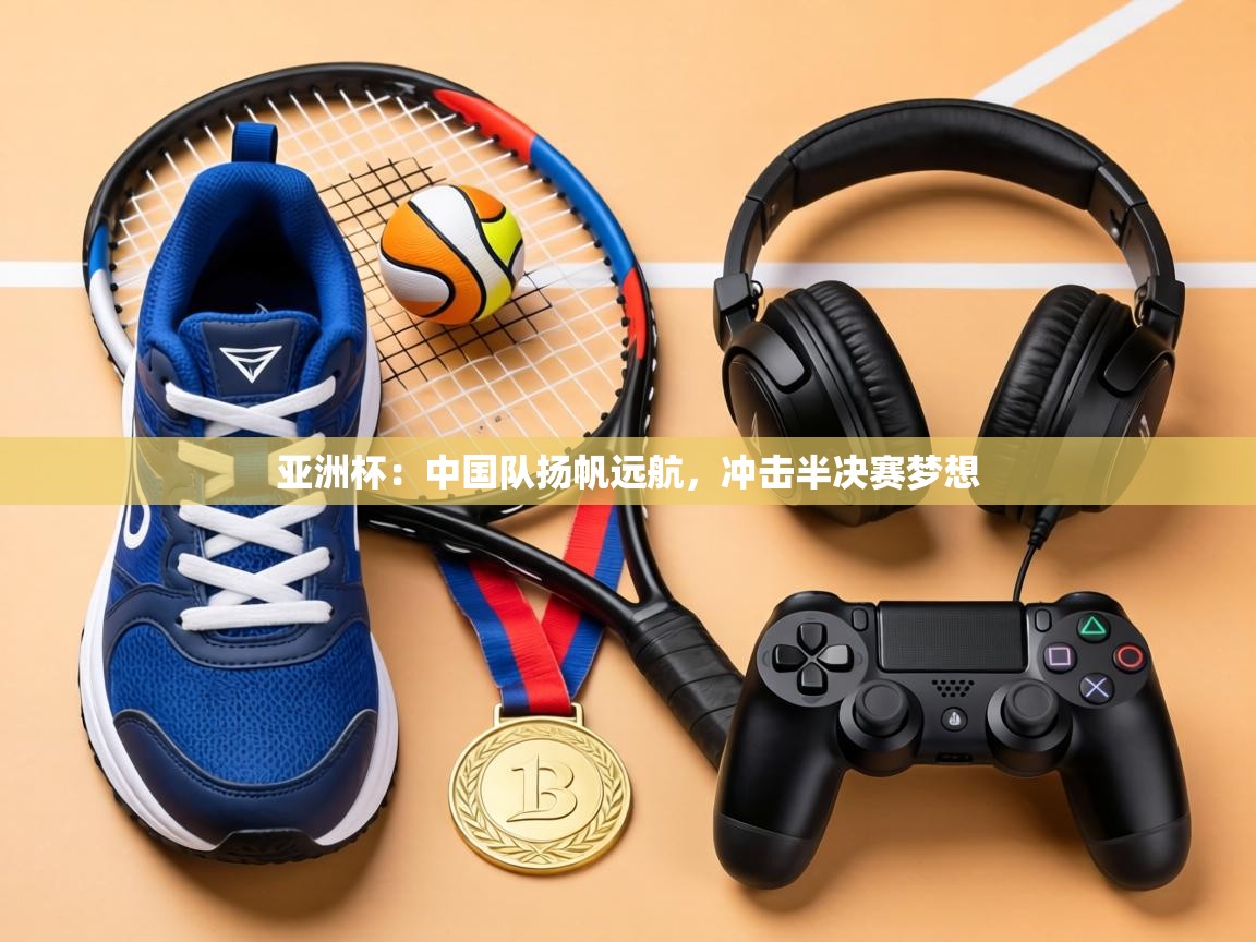 亚洲杯:中国队扬帆远航,冲击半决赛梦想 第2张